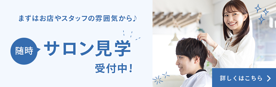 まずはお店やスタッフの雰囲気から♪ 随時サロン見学受付中！ 詳しくはこちら