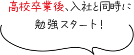 高校卒業後、入社と同時に勉強スタート！